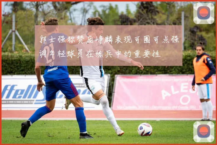 郭士强称赞庞峥麟表现可圈可点强调年轻球员在练兵中的重要性
