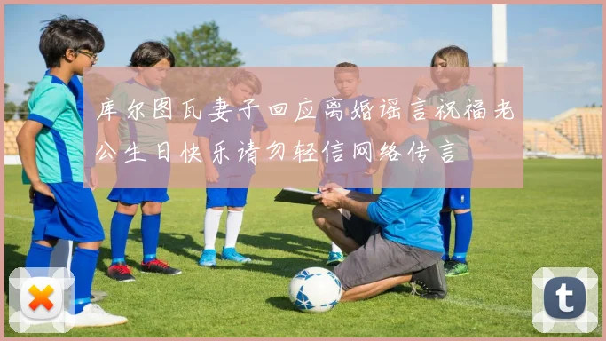 库尔图瓦妻子回应离婚谣言祝福老公生日快乐请勿轻信网络传言