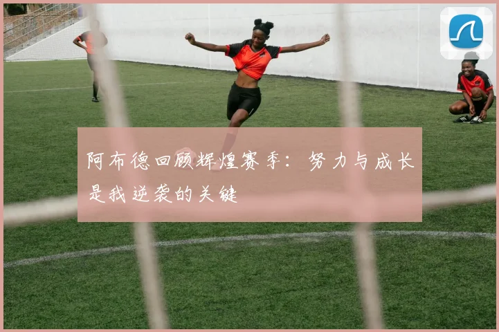阿布德回顾辉煌赛季：努力与成长是我逆袭的关键