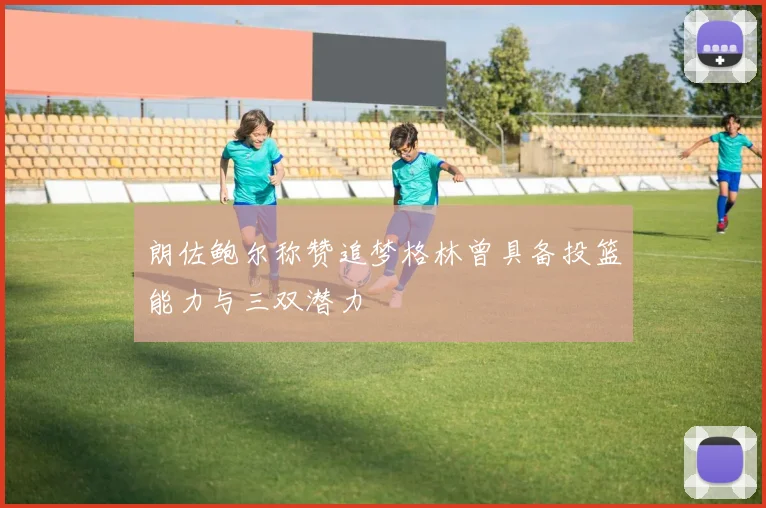 朗佐鲍尔称赞追梦格林曾具备投篮能力与三双潜力