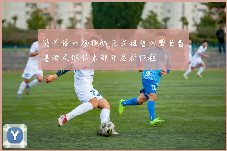 冯子俊和杨镜帆正式租借加盟长春喜都足球俱乐部开启新征程