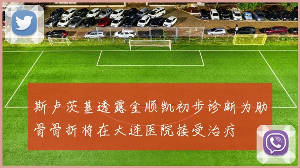 斯卢茨基透露金顺凯初步诊断为肋骨骨折将在大连医院接受治疗