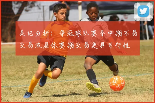 美记分析：争冠球队赛季中期不易交易浓眉休赛期交易更具可行性