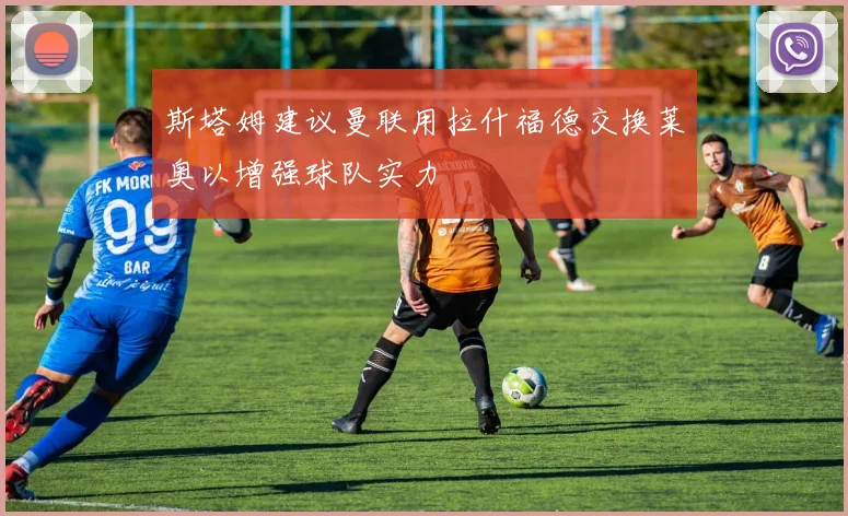 斯塔姆建议曼联用拉什福德交换莱奥以增强球队实力
