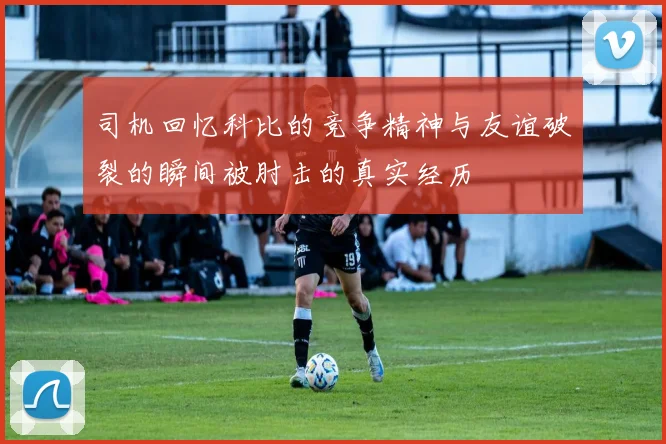 司机回忆科比的竞争精神与友谊破裂的瞬间被肘击的真实经历