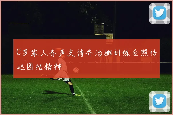 C罗家人齐声支持乔治娜训练合照传达团结精神