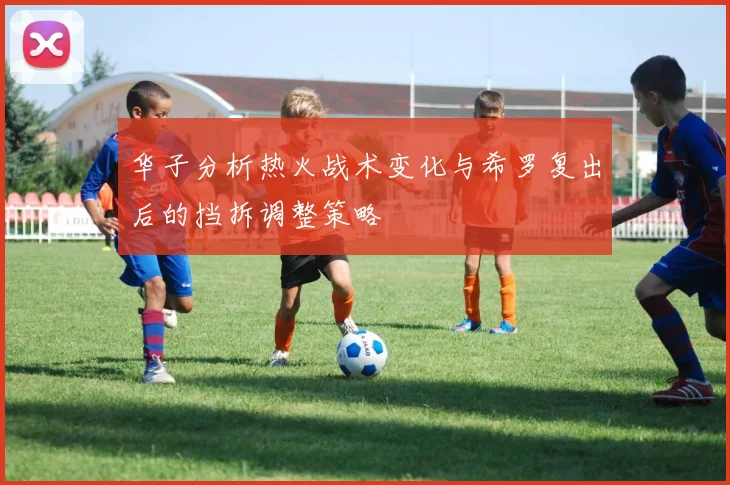 华子分析热火战术变化与希罗复出后的挡拆调整策略