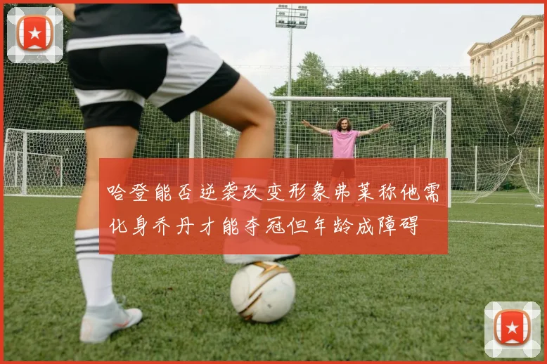 哈登能否逆袭改变形象弗莱称他需化身乔丹才能夺冠但年龄成障碍