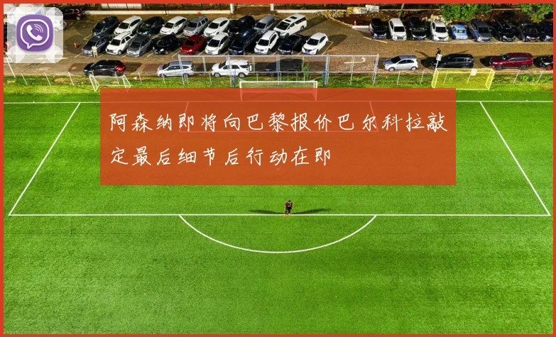 阿森纳即将向巴黎报价巴尔科拉敲定最后细节后行动在即