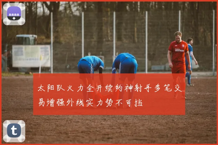 太阳队火力全开续约神射手多笔交易增强外线实力势不可挡
