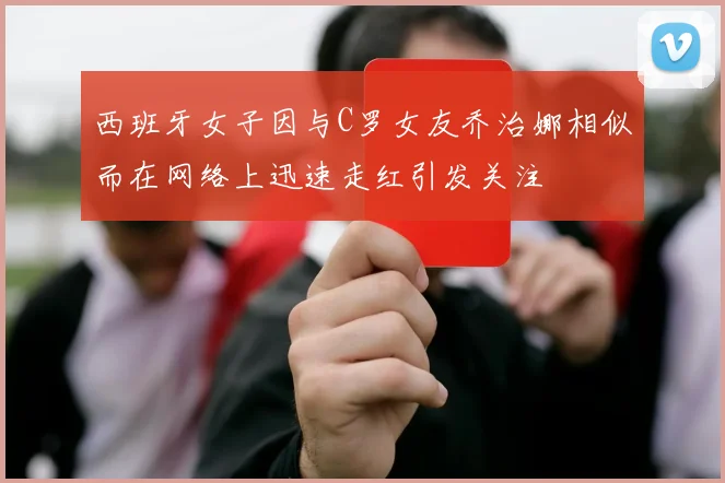 西班牙女子因与C罗女友乔治娜相似而在网络上迅速走红引发关注