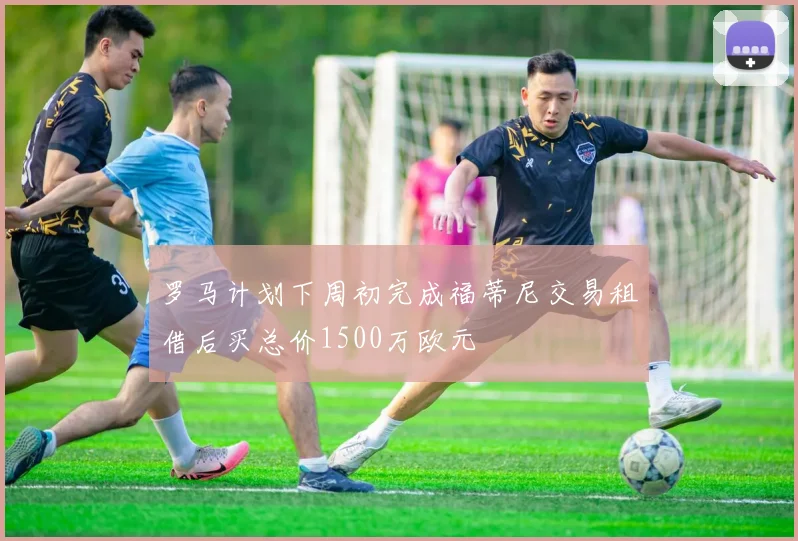 罗马计划下周初完成福蒂尼交易租借后买总价1500万欧元