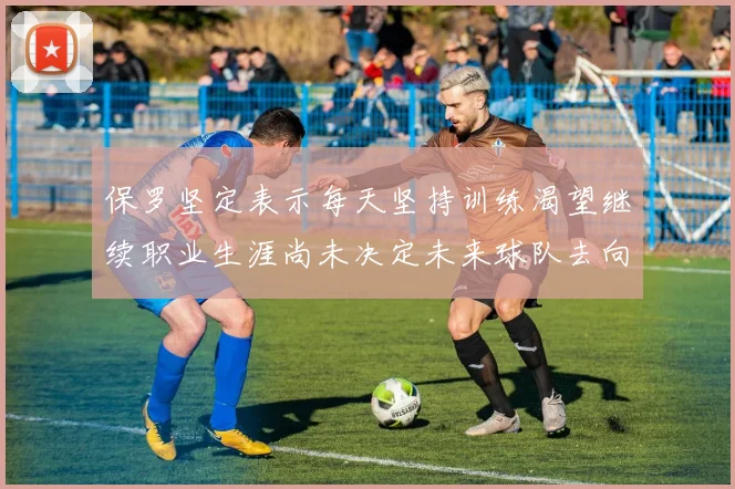 保罗坚定表示每天坚持训练渴望继续职业生涯尚未决定未来球队去向