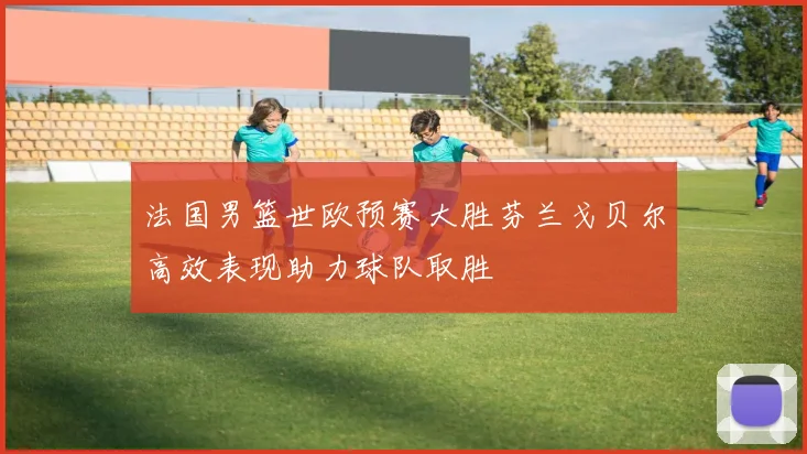 法国男篮世欧预赛大胜芬兰戈贝尔高效表现助力球队取胜