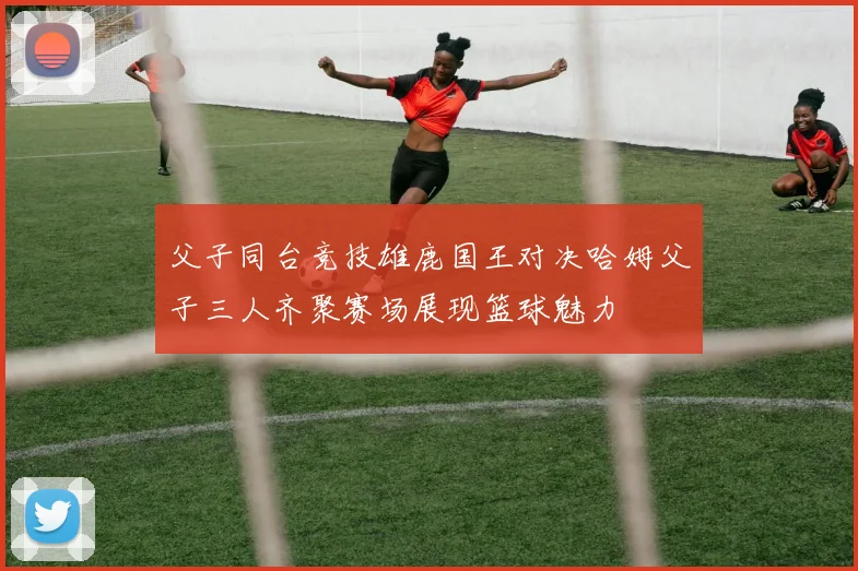 父子同台竞技雄鹿国王对决哈姆父子三人齐聚赛场展现篮球魅力