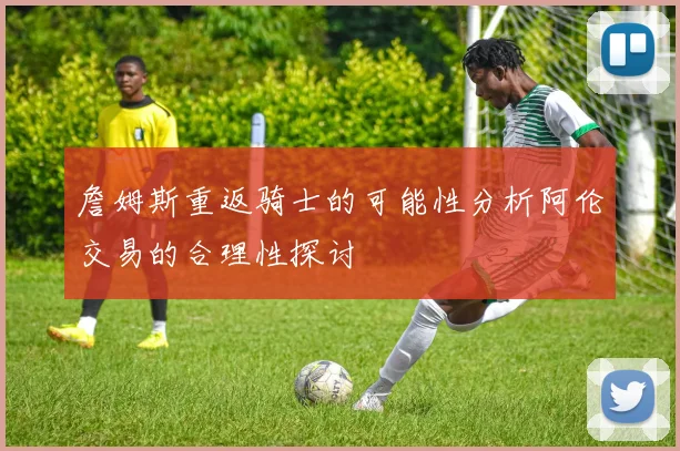 詹姆斯重返骑士的可能性分析阿伦交易的合理性探讨